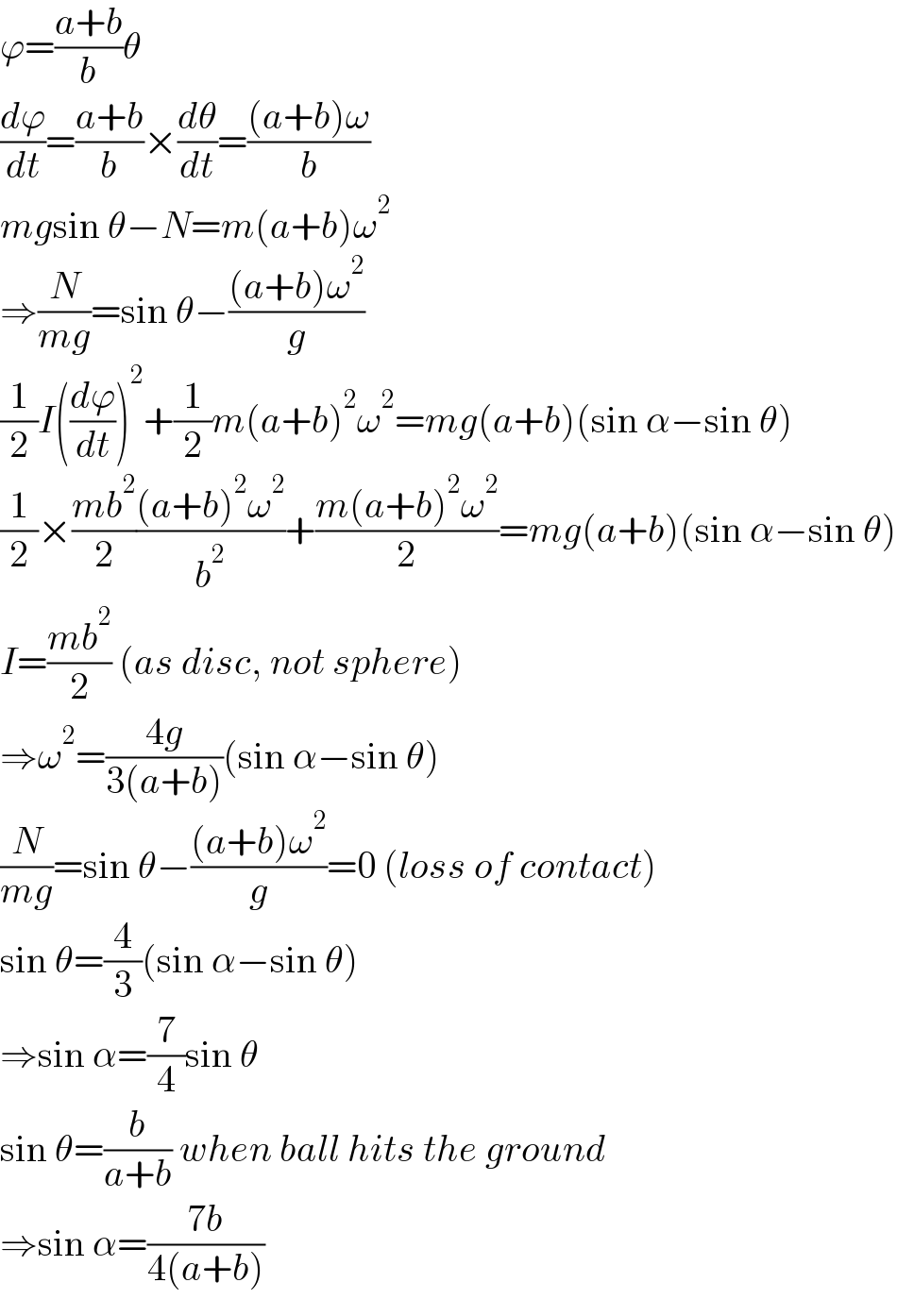ϕ=((a+b)/b)θ  (dϕ/dt)=((a+b)/b)×(dθ/dt)=(((a+b)ω)/b)  mgsin θ−N=m(a+b)ω^2   ⇒(N/(mg))=sin θ−(((a+b)ω^2 )/g)  (1/2)I((dϕ/dt))^2 +(1/2)m(a+b)^2 ω^2 =mg(a+b)(sin α−sin θ)  (1/2)×((mb^2 )/2)(((a+b)^2 ω^2 )/b^2 )+((m(a+b)^2 ω^2 )/2)=mg(a+b)(sin α−sin θ)  I=((mb^2 )/2) (as disc, not sphere)  ⇒ω^2 =((4g)/(3(a+b)))(sin α−sin θ)  (N/(mg))=sin θ−(((a+b)ω^2 )/g)=0 (loss of contact)  sin θ=(4/3)(sin α−sin θ)  ⇒sin α=(7/4)sin θ  sin θ=(b/(a+b)) when ball hits the ground  ⇒sin α=((7b)/(4(a+b)))  