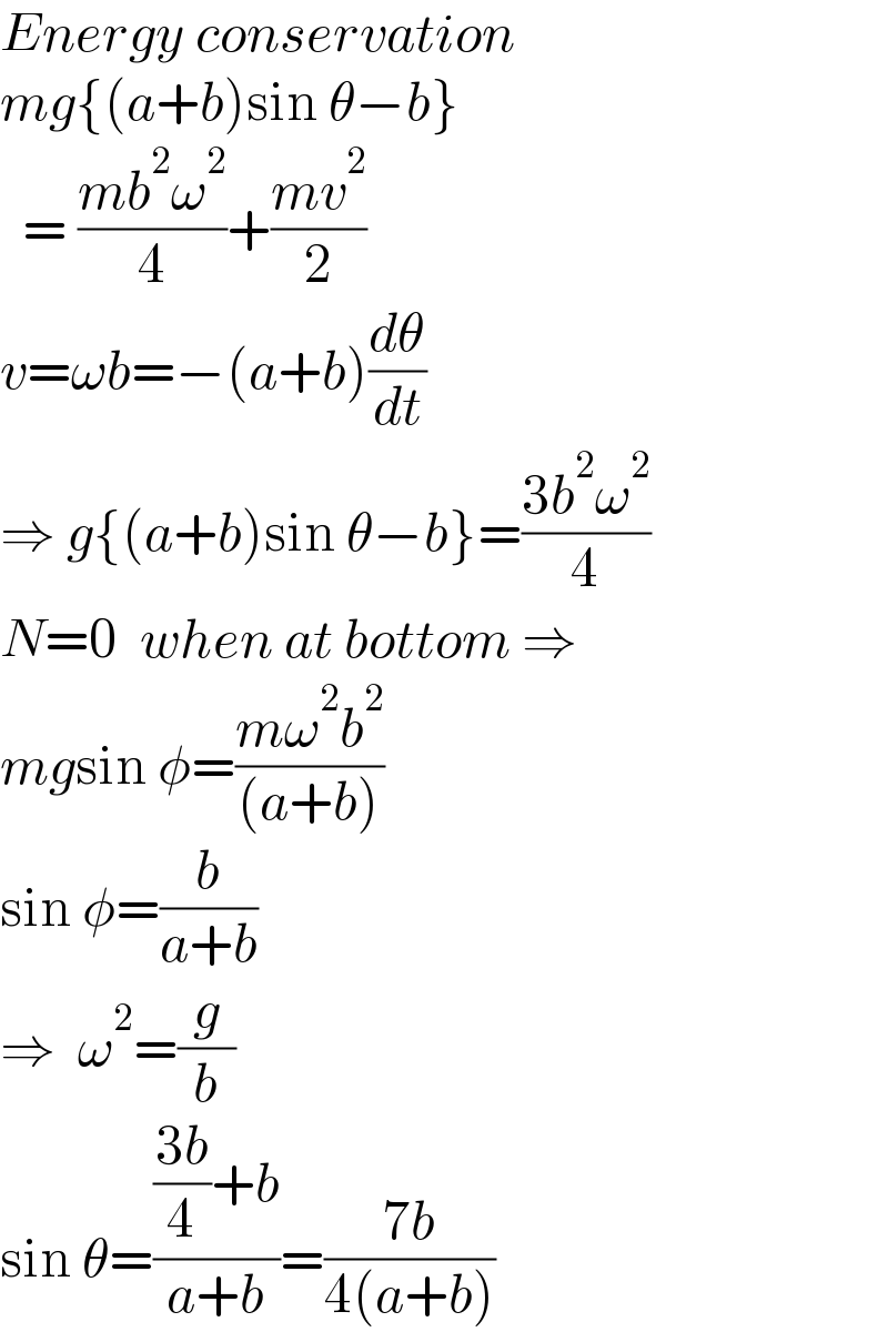 Energy conservation  mg{(a+b)sin θ−b}    = ((mb^2 ω^2 )/4)+((mv^2 )/2)  v=ωb=−(a+b)(dθ/dt)  ⇒ g{(a+b)sin θ−b}=((3b^2 ω^2 )/4)  N=0  when at bottom ⇒  mgsin φ=((mω^2 b^2 )/((a+b)))  sin φ=(b/(a+b))  ⇒  ω^2 =(g/b)  sin θ=((((3b)/4)+b)/(a+b))=((7b)/(4(a+b)))  
