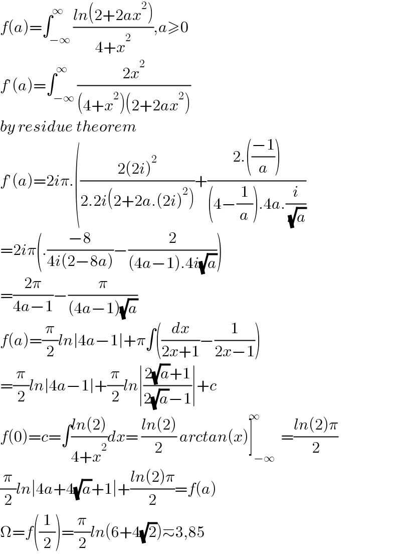 f(a)=∫_(−∞) ^∞ ((ln(2+2ax^2 ))/(4+x^2 )),a≥0  f′(a)=∫_(−∞) ^∞ ((2x^2 )/((4+x^2 )(2+2ax^2 )))  by residue theorem  f′(a)=2iπ.(((2(2i)^2 )/(2.2i(2+2a.(2i)^2 )))+((2.(((−1)/a)))/((4−(1/a)).4a.(i/( (√a)))))  =2iπ(.((−8)/(4i(2−8a)))−(2/((4a−1).4i(√a))))  =((2π)/(4a−1))−(π/((4a−1)(√a)))  f(a)=(π/2)ln∣4a−1∣+π∫((dx/(2x+1))−(1/(2x−1)))  =(π/2)ln∣4a−1∣+(π/2)ln∣((2(√a)+1)/(2(√a)−1))∣+c  f(0)=c=∫((ln(2))/(4+x^2 ))dx= ((ln(2))/2) arctan(x)]_(−∞) ^∞ =((ln(2)π)/2)  (π/2)ln∣4a+4(√a)+1∣+((ln(2)π)/2)=f(a)  Ω=f((1/2))=(π/2)ln(6+4(√2))≃3,85  
