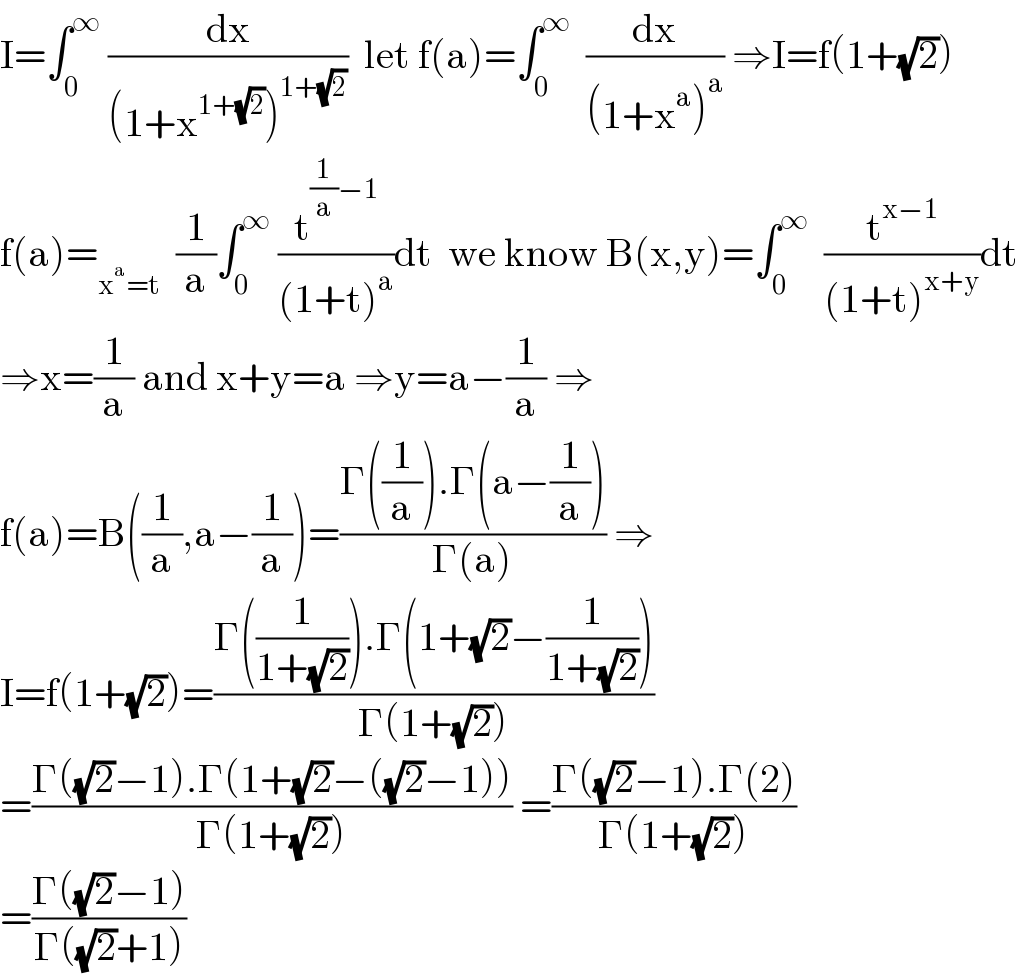 I=∫_0 ^∞  (dx/((1+x^(1+(√2)) )^(1+(√2)) ))  let f(a)=∫_0 ^∞   (dx/((1+x^a )^a )) ⇒I=f(1+(√2))  f(a)=_(x^a =t)   (1/a)∫_0 ^∞  (t^((1/a)−1) /((1+t)^a ))dt  we know B(x,y)=∫_0 ^∞   (t^(x−1) /((1+t)^(x+y) ))dt  ⇒x=(1/a) and x+y=a ⇒y=a−(1/a) ⇒  f(a)=B((1/a),a−(1/a))=((Γ((1/a)).Γ(a−(1/a)))/(Γ(a))) ⇒  I=f(1+(√2))=((Γ((1/(1+(√2)))).Γ(1+(√2)−(1/(1+(√2)))))/(Γ(1+(√2))))  =((Γ((√2)−1).Γ(1+(√2)−((√2)−1)))/(Γ(1+(√2)))) =((Γ((√2)−1).Γ(2))/(Γ(1+(√2))))  =((Γ((√2)−1))/(Γ((√2)+1)))  