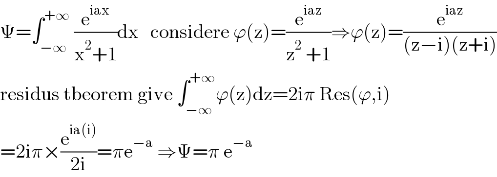 Ψ=∫_(−∞) ^(+∞)  (e^(iax) /(x^2 +1))dx   considere ϕ(z)=(e^(iaz) /(z^2  +1))⇒ϕ(z)=(e^(iaz) /((z−i)(z+i)))  residus tbeorem give ∫_(−∞) ^(+∞) ϕ(z)dz=2iπ Res(ϕ,i)  =2iπ×(e^(ia(i)) /(2i))=πe^(−a)  ⇒Ψ=π e^(−a)   