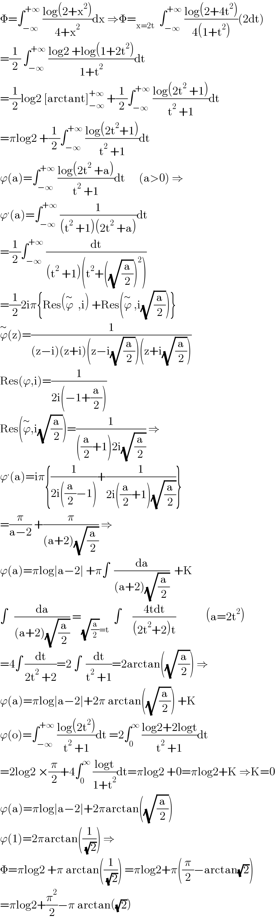 Φ=∫_(−∞) ^(+∞)  ((log(2+x^2 ))/(4+x^2 ))dx ⇒Φ=_(x=2t)   ∫_(−∞) ^(+∞)  ((log(2+4t^2 ))/(4(1+t^2 )))(2dt)  =(1/2) ∫_(−∞) ^(+∞)  ((log2 +log(1+2t^2 ))/(1+t^2 ))dt  =(1/2)log2 [arctant]_(−∞) ^(+∞)  +(1/2)∫_(−∞) ^(+∞)  ((log(2t^2  +1))/(t^2  +1))dt  =πlog2 +(1/2)∫_(−∞) ^(+∞)  ((log(2t^2 +1))/(t^2  +1))dt  ϕ(a)=∫_(−∞) ^(+∞)  ((log(2t^2  +a))/(t^2  +1))dt      (a>0) ⇒  ϕ^′ (a)=∫_(−∞) ^(+∞)  (1/((t^2  +1)(2t^2  +a)))dt  =(1/2)∫_(−∞) ^(+∞)  (dt/((t^2  +1)(t^2 +((√(a/2)))^2 )))  =(1/2)2iπ{Res(ϕ^∼   ,i) +Res(ϕ^∼  ,i(√(a/2)))}  ϕ^∼ (z)=(1/((z−i)(z+i)(z−i(√(a/2)))(z+i(√(a/2)))))  Res(ϕ,i)=(1/(2i(−1+(a/2))))  Res(ϕ^∼ ,i(√(a/2)))=(1/(((a/2)+1)2i(√(a/2)))) ⇒  ϕ^′ (a)=iπ{(1/(2i((a/2)−1)))+(1/(2i((a/2)+1)(√(a/2))))}  =(π/(a−2)) +(π/((a+2)(√(a/2)))) ⇒  ϕ(a)=πlog∣a−2∣ +π∫  (da/((a+2)(√(a/2))))  +K  ∫   (da/((a+2)(√(a/2)))) =_((√(a/2))=t)   ∫     ((4tdt)/((2t^2 +2)t))             (a=2t^2 )  =4∫ (dt/(2t^2  +2))=2 ∫  (dt/(t^2  +1))=2arctan((√(a/2))) ⇒  ϕ(a)=πlog∣a−2∣+2π arctan((√(a/2))) +K  ϕ(o)=∫_(−∞) ^(+∞)  ((log(2t^2 ))/(t^2  +1))dt =2∫_0 ^∞  ((log2+2logt)/(t^2  +1))dt  =2log2 ×(π/2)+4∫_0 ^∞  ((logt)/(1+t^2 ))dt=πlog2 +0=πlog2+K ⇒K=0  ϕ(a)=πlog∣a−2∣+2πarctan((√(a/2)))  ϕ(1)=2πarctan((1/( (√2)))) ⇒  Φ=πlog2 +π arctan((1/( (√2)))) =πlog2+π((π/2)−arctan(√2))  =πlog2+(π^2 /2)−π arctan((√2))  