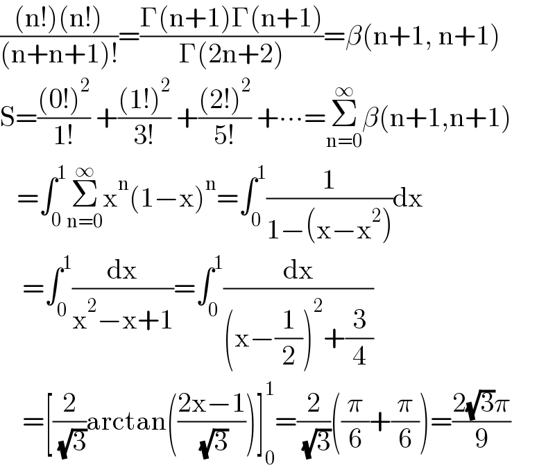 (((n!)(n!))/((n+n+1)!))=((Γ(n+1)Γ(n+1))/(Γ(2n+2)))=β(n+1, n+1)  S=(((0!)^2 )/(1!)) +(((1!)^2 )/(3!)) +(((2!)^2 )/(5!)) +∙∙∙=Σ_(n=0) ^∞ β(n+1,n+1)     =∫_0 ^1 Σ_(n=0) ^∞ x^n (1−x)^n =∫_0 ^1 (1/(1−(x−x^2 )))dx      =∫_0 ^1 (dx/(x^2 −x+1))=∫_0 ^1 (dx/((x−(1/2))^2 +(3/4)))      =[(2/( (√3)))arctan(((2x−1)/( (√3))))]_0 ^1 =(2/( (√3)))((π/6)+(π/6))=((2(√3)π)/9)  