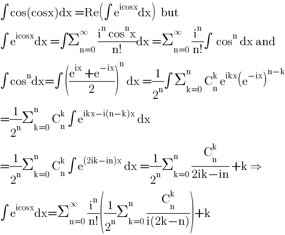 ∫ cos(cosx)dx =Re(∫ e^(icosx) dx)  but  ∫ e^(icosx) dx =∫Σ_(n=0) ^∞  ((i^n  cos^n x)/(n!))dx =Σ_(n=0) ^∞  (i^n /(n!))∫  cos^n  dx and  ∫ cos^n dx=∫ (((e^(ix)  +e^(−ix) )/2))^n  dx =(1/2^n )∫ Σ_(k=0) ^n  C_n ^k  e^(ikx) (e^(−ix) )^(n−k)   =(1/2^n )Σ_(k=0) ^n  C_n ^k  ∫ e^(ikx−i(n−k)x)  dx  =(1/2^n )Σ_(k=0) ^n  C_n ^k  ∫ e^((2ik−in)x)  dx =(1/2^n )Σ_(k=0) ^n  (C_n ^k /(2ik−in)) +k ⇒  ∫ e^(icosx) dx=Σ_(n=0) ^∞  (i^n /(n!))((1/2^n )Σ_(k=0) ^n  (C_n ^k /(i(2k−n))))+k  