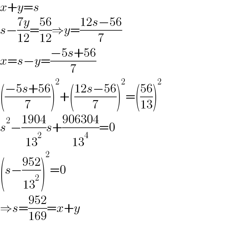x+y=s  s−((7y)/(12))=((56)/(12))⇒y=((12s−56)/7)  x=s−y=((−5s+56)/7)  (((−5s+56)/7))^2 +(((12s−56)/7))^2 =(((56)/(13)))^2   s^2 −((1904)/(13^2 ))s+((906304)/(13^4 ))=0  (s−((952)/(13^2 )))^2 =0  ⇒s=((952)/(169))=x+y  
