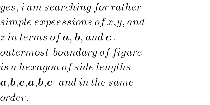 yes, i am searching for rather  simple expeessions of x,y, and  z in terms of a, b, and c .  outermost  boundary of figure  is a hexagon of side lengths  a,b,c,a,b,c   and in the same  order.  