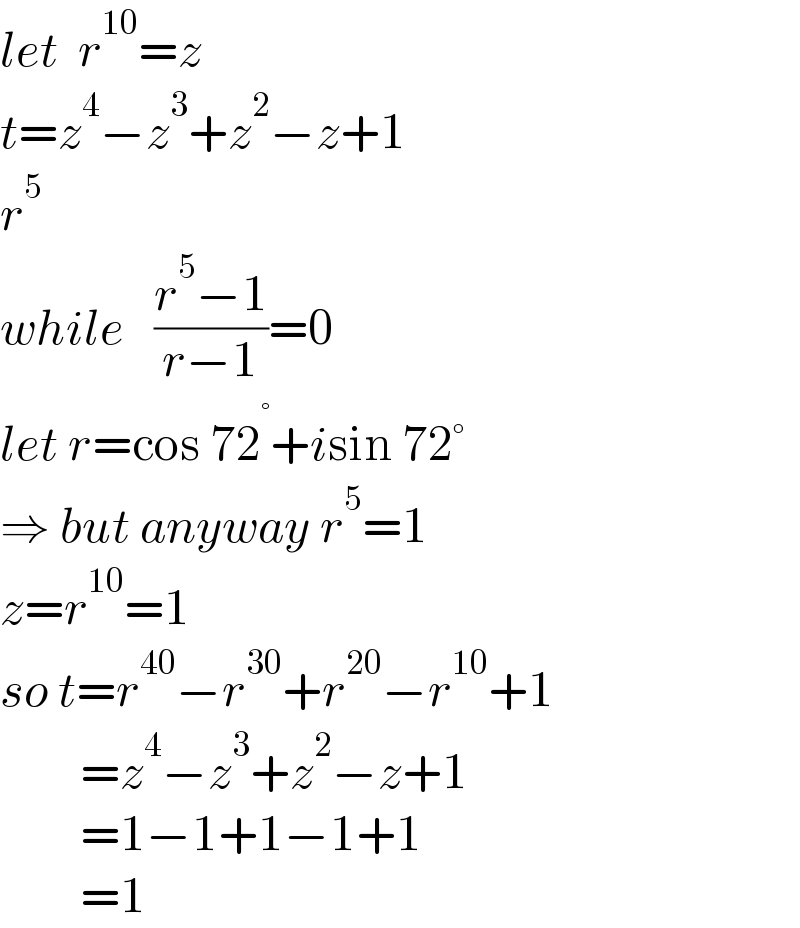 let  r^(10) =z  t=z^4 −z^3 +z^2 −z+1  r^5   while   ((r^5 −1)/(r−1))=0  let r=cos 72^° +isin 72°  ⇒ but anyway r^5 =1  z=r^(10) =1  so t=r^(40) −r^(30) +r^(20) −r^(10) +1          =z^4 −z^3 +z^2 −z+1          =1−1+1−1+1          =1  
