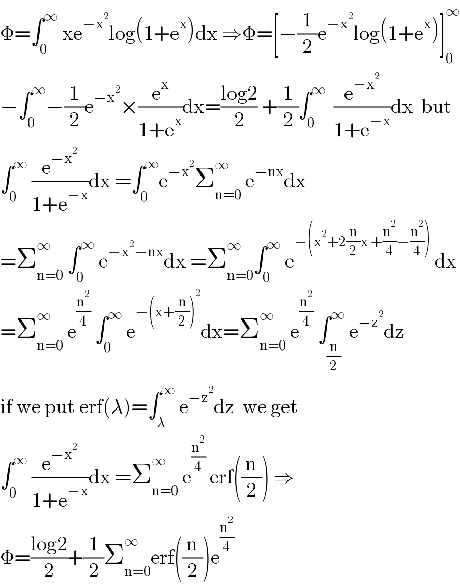 Φ=∫_0 ^∞  xe^(−x^2 ) log(1+e^x )dx ⇒Φ=[−(1/2)e^(−x^2 ) log(1+e^x )]_0 ^∞   −∫_0 ^∞ −(1/2)e^(−x^2 ) ×(e^x /(1+e^x ))dx=((log2)/2) +(1/2)∫_0 ^∞   (e^(−x^2 ) /(1+e^(−x) ))dx  but  ∫_0 ^∞  (e^(−x^2 ) /(1+e^(−x) ))dx =∫_0 ^∞ e^(−x^2 ) Σ_(n=0) ^∞  e^(−nx) dx  =Σ_(n=0) ^∞  ∫_0 ^∞  e^(−x^2 −nx) dx =Σ_(n=0) ^∞ ∫_0 ^∞  e^(−(x^2 +2(n/2)x +(n^2 /4)−(n^2 /4)))  dx  =Σ_(n=0) ^∞  e^(n^2 /4)  ∫_0 ^∞  e^(−(x+(n/2))^2 ) dx=Σ_(n=0) ^∞  e^(n^2 /4)  ∫_(n/2) ^∞  e^(−z^2 ) dz  if we put erf(λ)=∫_λ ^∞  e^(−z^2 ) dz  we get   ∫_0 ^∞  (e^(−x^2 ) /(1+e^(−x) ))dx =Σ_(n=0) ^∞  e^(n^2 /4)  erf((n/2)) ⇒  Φ=((log2)/2)+(1/2)Σ_(n=0) ^∞ erf((n/2))e^(n^2 /4)   