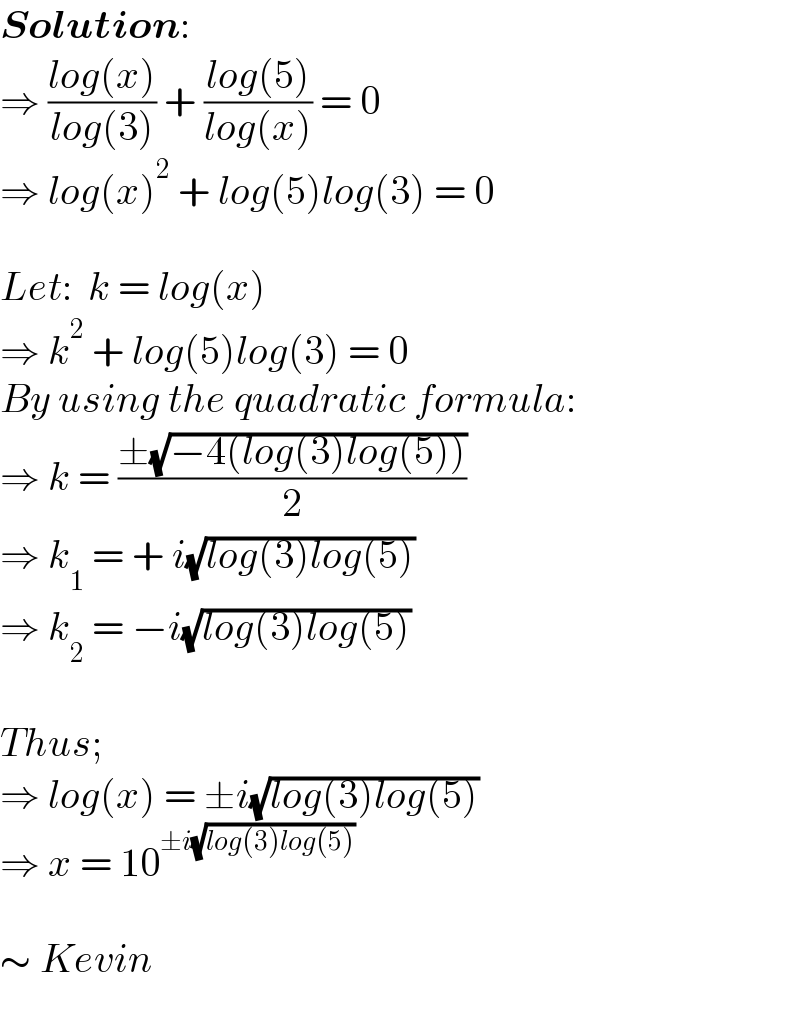 Solution:  ⇒ ((log(x))/(log(3))) + ((log(5))/(log(x))) = 0  ⇒ log(x)^2  + log(5)log(3) = 0     Let:  k = log(x)  ⇒ k^2  + log(5)log(3) = 0  By using the quadratic formula:  ⇒ k = ((±(√(−4(log(3)log(5)))))/2)  ⇒ k_1  = + i(√(log(3)log(5)))  ⇒ k_2  = −i(√(log(3)log(5)))     Thus;  ⇒ log(x) = ±i(√(log(3)log(5)))  ⇒ x = 10^(±i(√(log(3)log(5))))      ∼ Kevin  