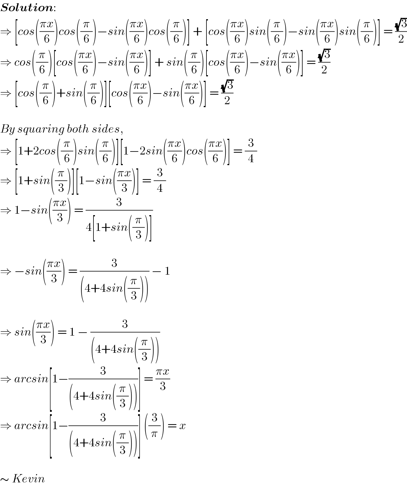 Solution:  ⇒ [cos(((πx)/6))cos((π/6))−sin(((πx)/6))cos((π/6))] + [cos(((πx)/6))sin((π/6))−sin(((πx)/6))sin((π/6))] = ((√3)/2)  ⇒ cos((π/6))[cos(((πx)/6))−sin(((πx)/6))] + sin((π/6))[cos(((πx)/6))−sin(((πx)/6))] = ((√3)/2)  ⇒ [cos((π/6))+sin((π/6))][cos(((πx)/6))−sin(((πx)/6))] = ((√3)/2)     By squaring both sides,  ⇒ [1+2cos((π/6))sin((π/6))][1−2sin(((πx)/6))cos(((πx)/6))] = (3/4)  ⇒ [1+sin((π/3))][1−sin(((πx)/3))] = (3/4)  ⇒ 1−sin(((πx)/3)) = (3/(4[1+sin((π/3))]))     ⇒ −sin(((πx)/3)) = (3/((4+4sin((π/3))))) − 1     ⇒ sin(((πx)/3)) = 1 − (3/((4+4sin((π/3)))))  ⇒ arcsin[1−(3/((4+4sin((π/3)))))] = ((πx)/3)  ⇒ arcsin[1−(3/((4+4sin((π/3)))))] ((3/π)) = x     ∼ Kevin  