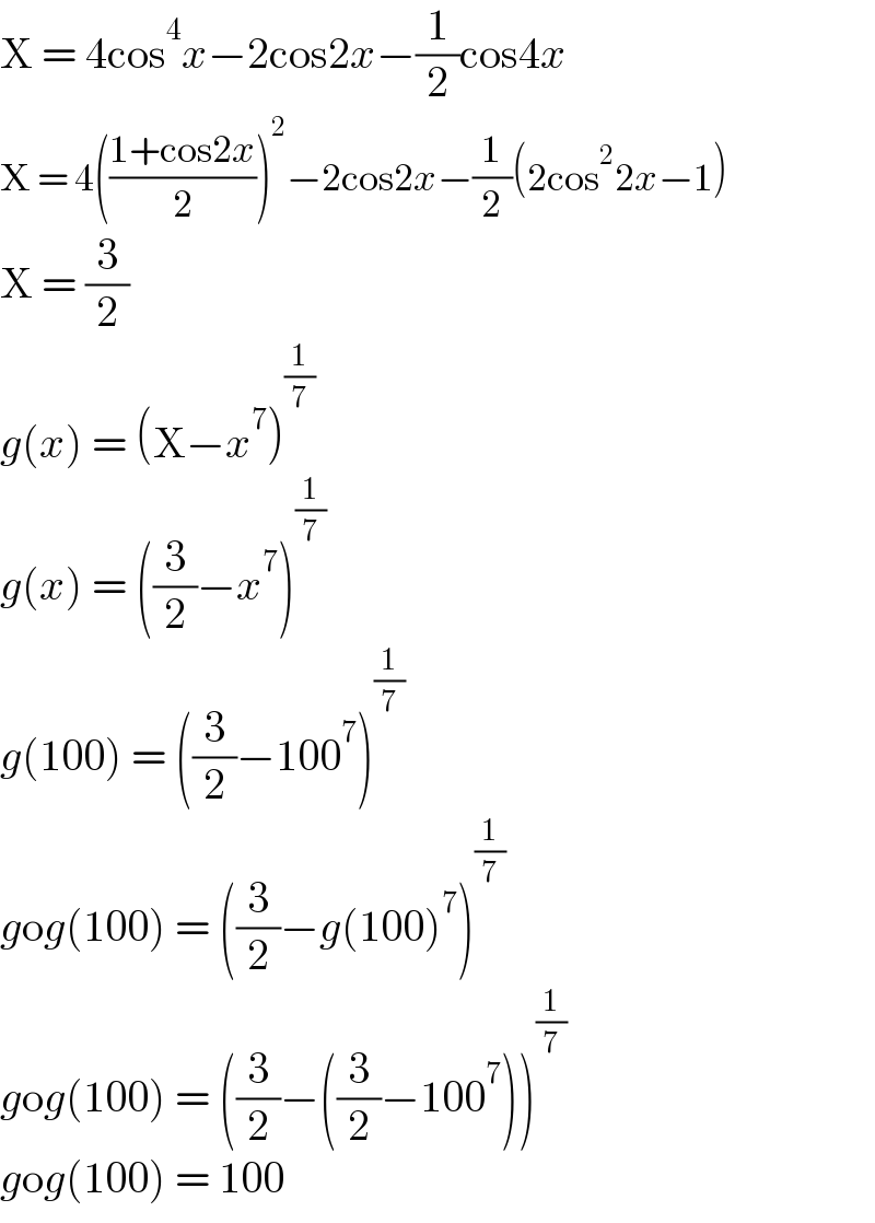 X = 4cos^4 x−2cos2x−(1/2)cos4x  X = 4(((1+cos2x)/2))^2 −2cos2x−(1/2)(2cos^2 2x−1)  X = (3/2)  g(x) = (X−x^7 )^(1/7)   g(x) = ((3/2)−x^7 )^(1/7)   g(100) = ((3/2)−100^7 )^(1/7)   gog(100) = ((3/2)−g(100)^7 )^(1/7)   gog(100) = ((3/2)−((3/2)−100^7 ))^(1/7)   gog(100) = 100  