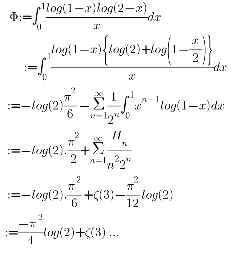     Φ:=∫_0 ^( 1) ((log(1−x)log(2−x))/x)dx            :=∫_0 ^( 1) ((log(1−x){log(2)+log(1−(x/2))})/x)dx     :=−log(2)(π^2 /6) −Σ_(n=1) ^∞ (1/2^n )∫_0 ^( 1) x^(n−1) log(1−x)dx     :=−log(2).(π^2 /2)+Σ_(n=1) ^∞ (H_n /(n^2 2^n ))     :=−log(2).(π^( 2) /6) +ζ(3)−(π^2 /(12)) log(2)    :=((−π^( 2) )/4)log(2)+ζ(3) ...     