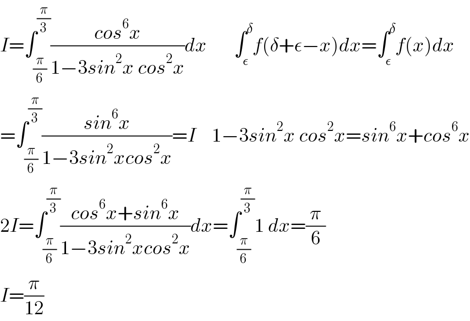 I=∫_(π/6) ^(π/3) ((cos^6 x)/(1−3sin^2 x cos^2 x))dx       ∫_ε ^δ f(δ+ε−x)dx=∫_ε ^δ f(x)dx  =∫_(π/6) ^(π/3) ((sin^6 x)/(1−3sin^2 xcos^2 x))=I    1−3sin^2 x cos^2 x=sin^6 x+cos^6 x  2I=∫_(π/6) ^(π/3) ((cos^6 x+sin^6 x)/(1−3sin^2 xcos^2 x))dx=∫_(π/6) ^(π/3) 1 dx=(π/6)  I=(π/(12))  