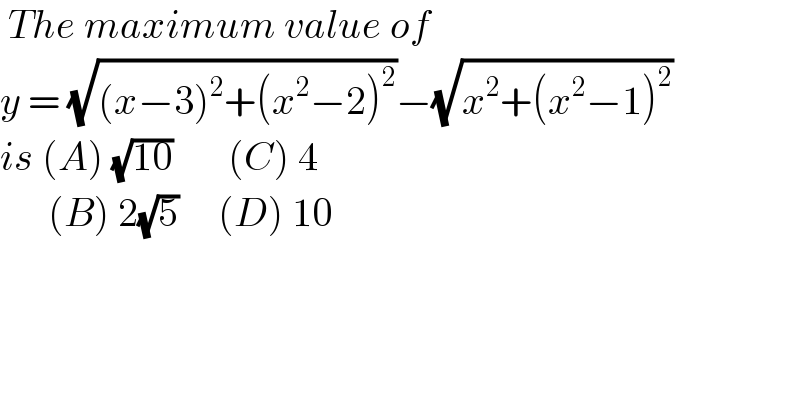  The maximum value of   y = (√((x−3)^2 +(x^2 −2)^2 ))−(√(x^2 +(x^2 −1)^2 ))  is (A) (√(10))       (C) 4         (B) 2(√5)     (D) 10   