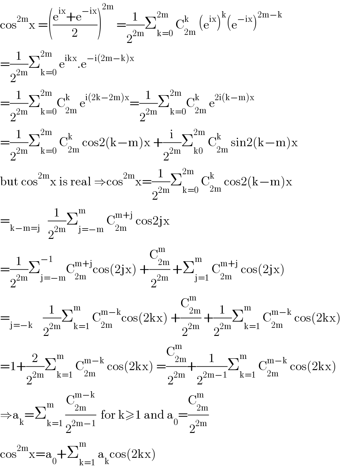 cos^(2m) x =(((e^(ix) +e^(−ix) )/2))^(2m)  =(1/2^(2m) )Σ_(k=0) ^(2m)  C_(2m) ^k  (e^(ix) )^k (e^(−ix) )^(2m−k)   =(1/2^(2m) )Σ_(k=0) ^(2m)  e^(ikx) .e^(−i(2m−k)x)   =(1/2^(2m) )Σ_(k=0) ^(2m) C_(2m) ^k  e^(i(2k−2m)x) =(1/2^(2m) )Σ_(k=0) ^(2m) C_(2m) ^k  e^(2i(k−m)x)   =(1/2^(2m) )Σ_(k=0) ^(2m)  C_(2m) ^k  cos2(k−m)x +(i/2^(2m) )Σ_(k0) ^(2m)  C_(2m) ^k  sin2(k−m)x  but cos^(2m) x is real ⇒cos^(2m) x=(1/2^(2m) )Σ_(k=0) ^(2m)  C_(2m) ^k  cos2(k−m)x  =_(k−m=j)    (1/2^(2m) )Σ_(j=−m) ^m  C_(2m) ^(m+j)  cos2jx  =(1/2^(2m) )Σ_(j=−m) ^(−1) C_(2m) ^(m+j) cos(2jx) +(C_(2m) ^m /2^(2m) ) +Σ_(j=1) ^m  C_(2m) ^(m+j)  cos(2jx)  =_(j=−k)     (1/2^(2m) )Σ_(k=1) ^m  C_(2m) ^(m−k) cos(2kx) +(C_(2m) ^m /2^(2m) ) +(1/2^(2m) )Σ_(k=1) ^m  C_(2m) ^(m−k)  cos(2kx)  =1+(2/2^(2m) )Σ_(k=1) ^m  C_(2m) ^(m−k)  cos(2kx) =(C_(2m) ^m /2^(2m) )+(1/2^(2m−1) )Σ_(k=1) ^m  C_(2m) ^(m−k)  cos(2kx)  ⇒a_k =Σ_(k=1) ^m  (C_(2m) ^(m−k) /2^(2m−1) )  for k≥1 and a_0 =(C_(2m) ^m /2^(2m) )  cos^(2m) x=a_0 +Σ_(k=1) ^m  a_k cos(2kx)  