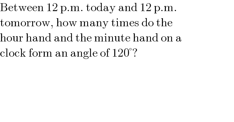 Between 12 p.m. today and 12 p.m.  tomorrow, how many times do the  hour hand and the minute hand on a  clock form an angle of 120°?  
