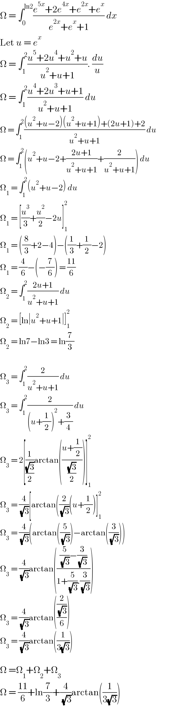 Ω = ∫_0 ^(ln2) ((e^(5x) +2e^(4x) +e^(2x) +e^x )/(e^(2x) +e^x +1)) dx  Let u = e^x   Ω = ∫_1 ^2 ((u^5 +2u^4 +u^2 +u)/(u^2 +u+1)). (du/u)  Ω = ∫_1 ^2 ((u^4 +2u^3 +u+1)/(u^2 +u+1)) du  Ω = ∫_1 ^2 (((u^2 +u−2)(u^2 +u+1)+(2u+1)+2)/(u^2 +u+1)) du  Ω = ∫_1 ^2 (u^2 +u−2+((2u+1)/(u^2 +u+1))+(2/(u^2 +u+1))) du  Ω_1  = ∫_1 ^2 (u^2 +u−2) du  Ω_1  = [(u^3 /3)+(u^2 /2)−2u]_1 ^2   Ω_1  = ((8/3)+2−4)−((1/3)+(1/2)−2)  Ω_1  = (4/6)−(−(7/6)) = ((11)/6)  Ω_2  = ∫_1 ^2 ((2u+1)/(u^2 +u+1)) du  Ω_2  = [ln∣u^2 +u+1∣]_1 ^2   Ω_2  = ln7−ln3 = ln(7/3)    Ω_3  = ∫_1 ^2 (2/(u^2 +u+1)) du  Ω_3  = ∫_1 ^2 (2/((u+(1/2))^2 +(3/4))) du  Ω_3  = 2[(1/((√3)/2))arctan(((u+(1/2))/((√3)/2)))]_1 ^2   Ω_3  = (4/( (√3)))[arctan((2/( (√3)))(u+(1/2))]_1 ^2   Ω_3  = (4/( (√3)))(arctan((5/( (√3))))−arctan((3/( (√3)))))  Ω_3  = (4/( (√3)))arctan((((5/( (√3)))−(3/( (√3))))/(1+(5/( (√3))).(3/( (√3))))))  Ω_3  = (4/( (√3)))arctan(((2/( (√3)))/6))  Ω_3  = (4/( (√3)))arctan((1/(3(√3))))    Ω =Ω_1 +Ω_2 +Ω_3   Ω = ((11)/6)+ln(7/3)+(4/( (√3)))arctan((1/(3(√3))))  