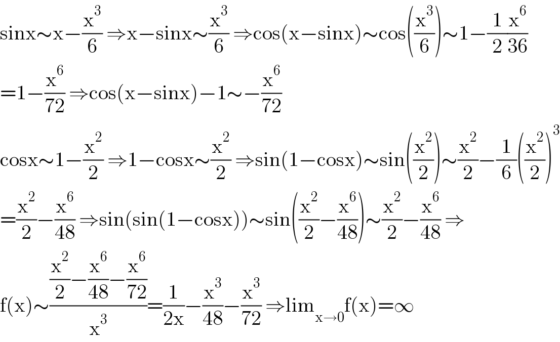 sinx∼x−(x^3 /6) ⇒x−sinx∼(x^3 /6) ⇒cos(x−sinx)∼cos((x^3 /6))∼1−(1/2)(x^6 /(36))  =1−(x^6 /(72)) ⇒cos(x−sinx)−1∼−(x^6 /(72))  cosx∼1−(x^2 /2) ⇒1−cosx∼(x^2 /2) ⇒sin(1−cosx)∼sin((x^2 /2))∼(x^2 /2)−(1/6)((x^2 /2))^3   =(x^2 /2)−(x^6 /(48)) ⇒sin(sin(1−cosx))∼sin((x^2 /2)−(x^6 /(48)))∼(x^2 /2)−(x^6 /(48)) ⇒  f(x)∼(((x^2 /2)−(x^6 /(48))−(x^6 /(72)))/x^3 )=(1/(2x))−(x^3 /(48))−(x^3 /(72)) ⇒lim_(x→0) f(x)=∞  