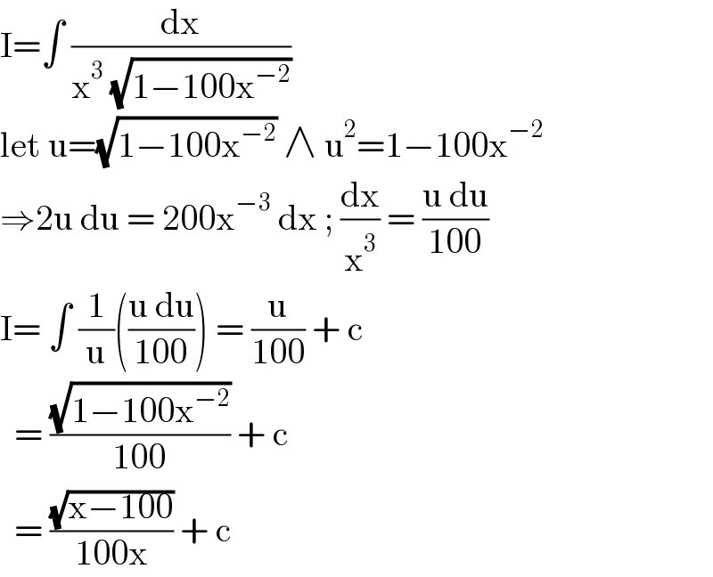 I=∫ (dx/(x^3  (√(1−100x^(−2) ))))  let u=(√(1−100x^(−2) )) ∧ u^2 =1−100x^(−2)   ⇒2u du = 200x^(−3)  dx ; (dx/x^3 ) = ((u du)/(100))  I= ∫ (1/u)(((u du)/(100))) = (u/(100)) + c     = ((√(1−100x^(−2) ))/(100)) + c     = ((√(x−100))/(100x)) + c   