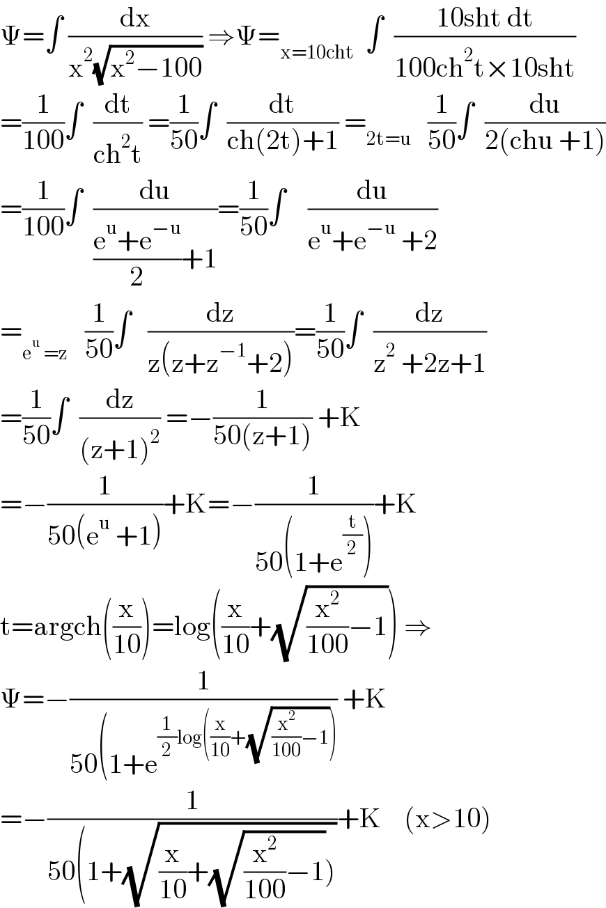 Ψ=∫ (dx/(x^2 (√(x^2 −100)))) ⇒Ψ=_(x=10cht)   ∫  ((10sht dt)/(100ch^2 t×10sht))  =(1/(100))∫  (dt/(ch^2 t)) =(1/(50))∫  (dt/(ch(2t)+1)) =_(2t=u)    (1/(50))∫  (du/(2(chu +1)))  =(1/(100))∫  (du/(((e^u +e^(−u) )/2)+1))=(1/(50))∫    (du/(e^u +e^(−u)  +2))  =_(e^u  =z)    (1/(50))∫   (dz/(z(z+z^(−1) +2)))=(1/(50))∫  (dz/(z^2  +2z+1))  =(1/(50))∫  (dz/((z+1)^2 )) =−(1/(50(z+1))) +K  =−(1/(50(e^u  +1)))+K=−(1/(50(1+e^(t/2) )))+K  t=argch((x/(10)))=log((x/(10))+(√((x^2 /(100))−1))) ⇒  Ψ=−(1/(50(1+e^((1/2)log((x/(10))+(√((x^2 /(100))−1)))) )) +K  =−(1/(50(1+(√((x/(10))+(√((x^2 /(100))−1)))))))+K    (x>10)  