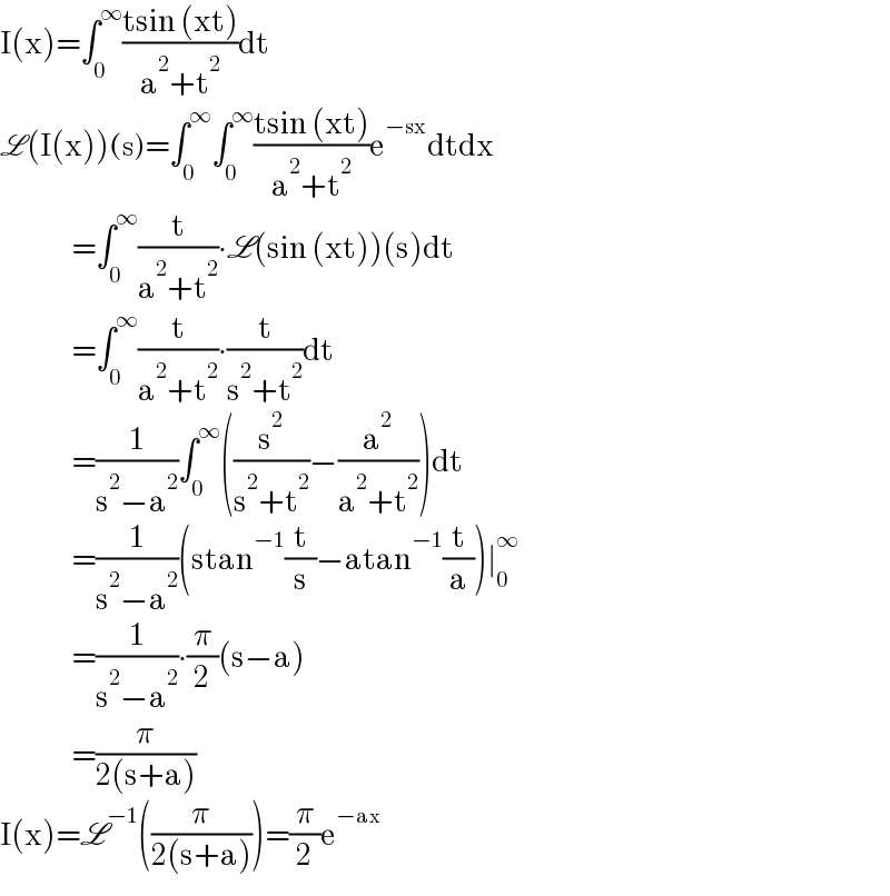 I(x)=∫_0 ^∞ ((tsin (xt))/(a^2 +t^2 ))dt  L(I(x))(s)=∫_0 ^∞ ∫_0 ^∞ ((tsin (xt))/(a^2 +t^2 ))e^(−sx) dtdx                  =∫_0 ^∞ (t/(a^2 +t^2 ))∙L(sin (xt))(s)dt                  =∫_0 ^∞ (t/(a^2 +t^2 ))∙(t/(s^2 +t^2 ))dt                  =(1/(s^2 −a^2 ))∫_0 ^∞ ((s^2 /(s^2 +t^2 ))−(a^2 /(a^2 +t^2 )))dt                  =(1/(s^2 −a^2 ))(stan^(−1) (t/s)−atan^(−1) (t/a))∣_0 ^∞                   =(1/(s^2 −a^2 ))∙(π/2)(s−a)                  =(π/(2(s+a)))  I(x)=L^(−1) ((π/(2(s+a))))=(π/2)e^(−ax)   