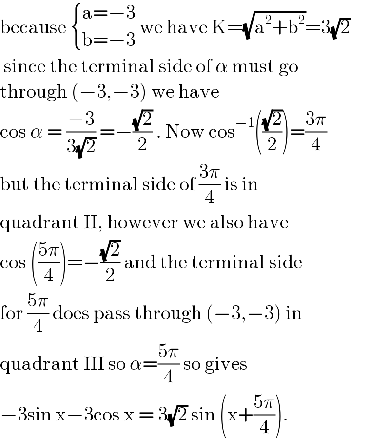 because  { ((a=−3)),((b=−3)) :} we have K=(√(a^2 +b^2 ))=3(√2)   since the terminal side of α must go  through (−3,−3) we have   cos α = ((−3)/(3(√2))) =−((√2)/2) . Now cos^(−1) (((√2)/2))=((3π)/4)  but the terminal side of ((3π)/4) is in   quadrant II, however we also have   cos (((5π)/4))=−((√2)/2) and the terminal side  for ((5π)/4) does pass through (−3,−3) in  quadrant III so α=((5π)/4) so gives   −3sin x−3cos x = 3(√2) sin (x+((5π)/4)).  