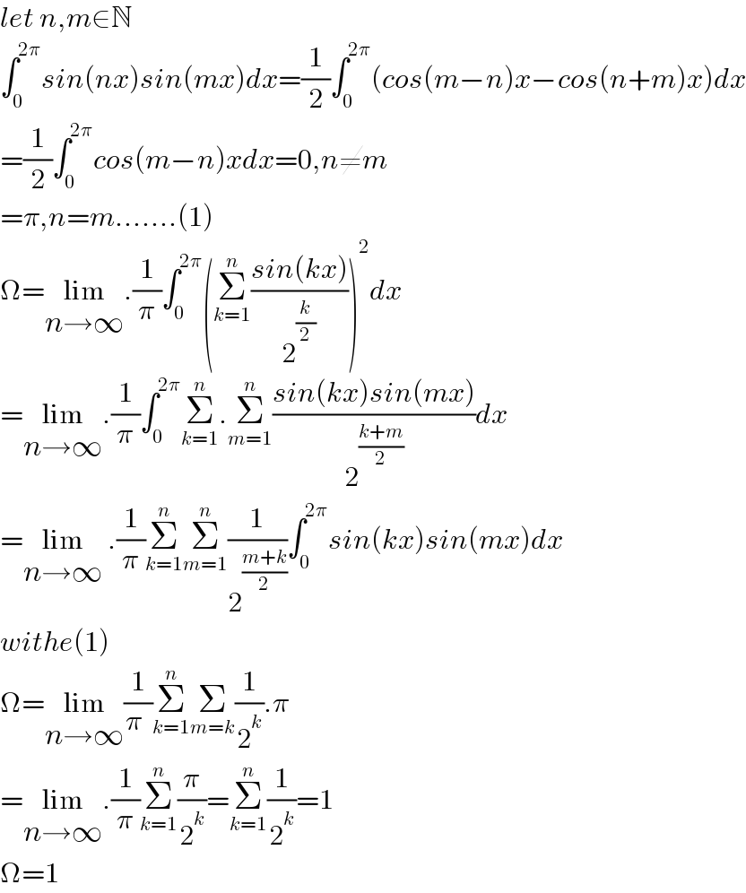 let n,m∈N  ∫_0 ^(2π) sin(nx)sin(mx)dx=(1/2)∫_0 ^(2π) (cos(m−n)x−cos(n+m)x)dx  =(1/2)∫_0 ^(2π) cos(m−n)xdx=0,n≠m  =π,n=m.......(1)  Ω=lim_(n→∞) .(1/π)∫_0 ^(2π) (Σ_(k=1) ^n ((sin(kx))/2^(k/2) ))^2 dx  =lim_(n→∞) .(1/π)∫_0 ^(2π) Σ_(k=1) ^n .Σ_(m=1) ^n ((sin(kx)sin(mx))/2^((k+m)/2) )dx  =lim_(n→∞)  .(1/π)Σ_(k=1) ^n Σ_(m=1) ^n (1/2^((m+k)/2) )∫_0 ^(2π) sin(kx)sin(mx)dx  withe(1)  Ω=lim_(n→∞) (1/π_ )Σ_(k=1) ^n Σ_(m=k) (1/2^k ).π  =lim_(n→∞) .(1/π)Σ_(k=1) ^n (π/2^k )=Σ_(k=1) ^n (1/2^k )=1  Ω=1  