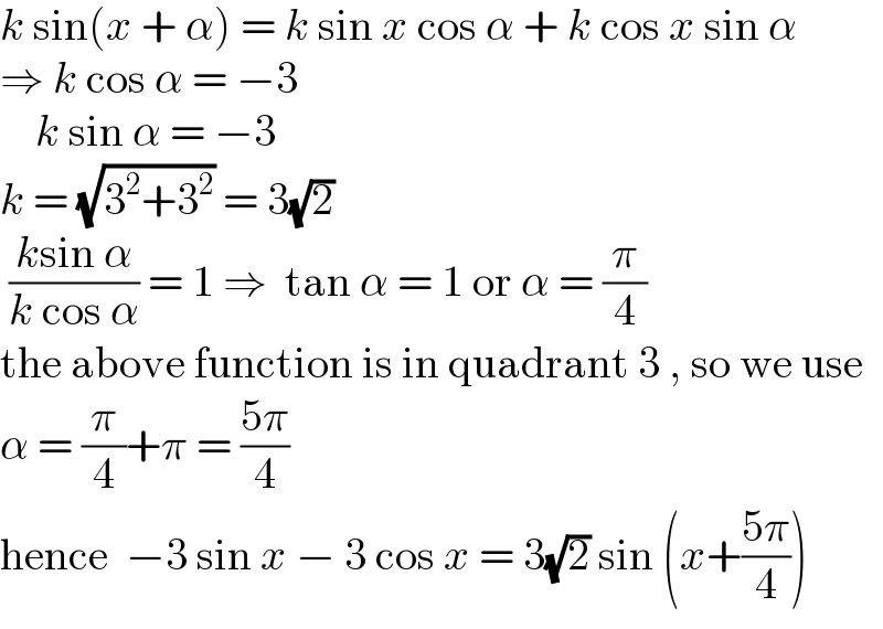 k sin(x + α) = k sin x cos α + k cos x sin α   ⇒ k cos α = −3      k sin α = −3  k = (√(3^2 +3^2 )) = 3(√2)   ((ksin α)/(k cos α)) = 1 ⇒  tan α = 1 or α = (π/4)  the above function is in quadrant 3 , so we use  α = (π/4)+π = ((5π)/4)  hence  −3 sin x − 3 cos x = 3(√2) sin (x+((5π)/4))  
