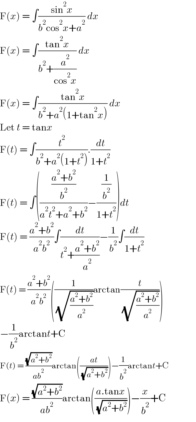 F(x) = ∫((sin^2 x)/(b^2 cos^2 x+a^2 )) dx  F(x) = ∫((tan^2 x)/(b^2 +(a^2 /(cos^2 x)))) dx  F(x) = ∫((tan^2 x)/(b^2 +a^2 (1+tan^2 x))) dx  Let t = tanx  F(t) = ∫(t^2 /(b^2 +a^2 (1+t^2 ))).(dt/(1+t^2 ))  F(t) = ∫((((a^2 +b^2 )/b^2 )/(a^2 t^2 +a^2 +b^2 ))−((1/b^2 )/(1+t^2 )))dt  F(t) = ((a^2 +b^2 )/(a^2 b^2 ))∫(dt/(t^2 +((a^2 +b^2 )/a^2 )))−(1/b^2 )∫(dt/(1+t^2 ))  F(t) = ((a^2 +b^2 )/(a^2 b^2 ))((1/( (√((a^2 +b^2 )/a^2 ))))arctan(t/( (√((a^2 +b^2 )/a^2 )))))  −(1/b^2 )arctant+C  F(t) = ((√(a^2 +b^2 ))/(ab^2 ))arctan(((at)/( (√(a^2 +b^2 )))))−(1/b^2 )arctant+C  F(x) = ((√(a^2 +b^2 ))/(ab^2 ))arctan(((a.tanx)/( (√(a^2 +b^2 )))))−(x/b^2 )+C  