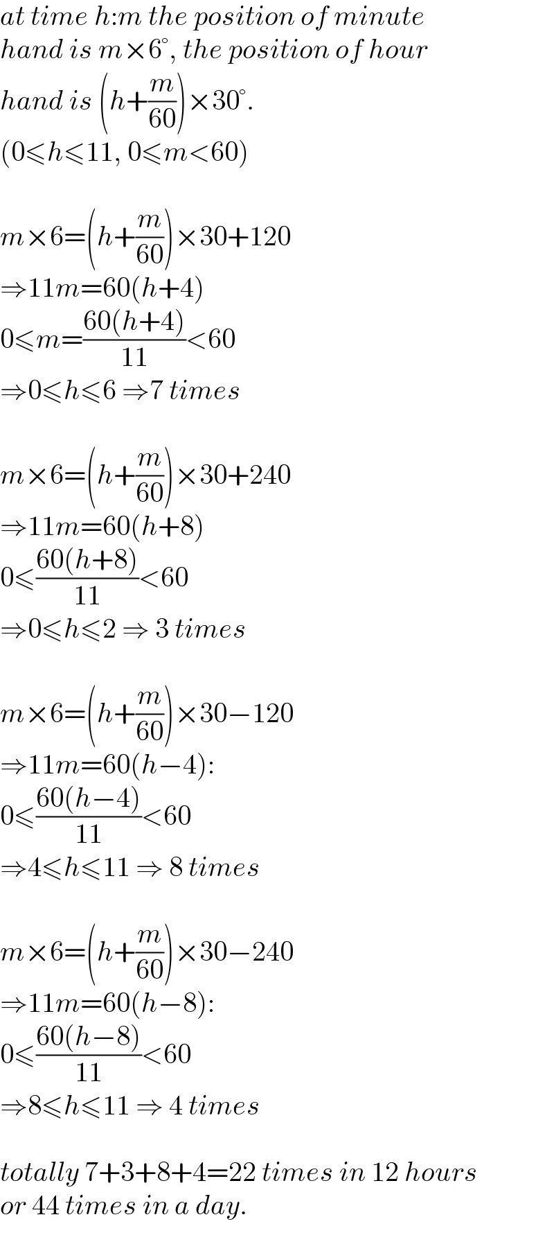 at time h:m the position of minute  hand is m×6°, the position of hour  hand is (h+(m/(60)))×30°.  (0≤h≤11, 0≤m<60)    m×6=(h+(m/(60)))×30+120  ⇒11m=60(h+4)  0≤m=((60(h+4))/(11))<60  ⇒0≤h≤6 ⇒7 times    m×6=(h+(m/(60)))×30+240  ⇒11m=60(h+8)  0≤((60(h+8))/(11))<60  ⇒0≤h≤2 ⇒ 3 times    m×6=(h+(m/(60)))×30−120  ⇒11m=60(h−4):  0≤((60(h−4))/(11))<60  ⇒4≤h≤11 ⇒ 8 times    m×6=(h+(m/(60)))×30−240  ⇒11m=60(h−8):  0≤((60(h−8))/(11))<60  ⇒8≤h≤11 ⇒ 4 times    totally 7+3+8+4=22 times in 12 hours  or 44 times in a day.  