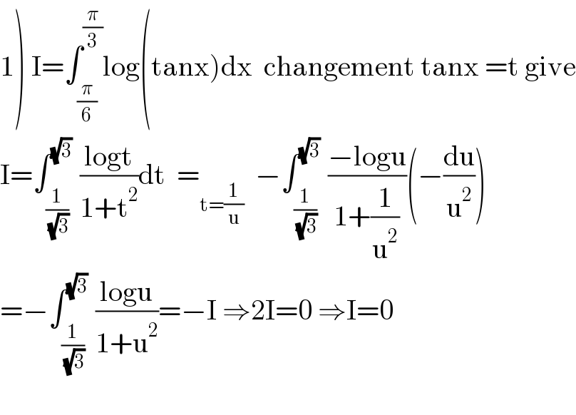 1) I=∫_(π/6) ^(π/3) log(tanx)dx  changement tanx =t give  I=∫_(1/( (√3))) ^(√3)  ((logt)/(1+t^2 ))dt  =_(t=(1/u))   −∫_(1/( (√3))) ^(√3)  ((−logu)/(1+(1/u^2 )))(−(du/u^2 ))  =−∫_(1/( (√3))) ^(√3)  ((logu)/(1+u^2 ))=−I ⇒2I=0 ⇒I=0    