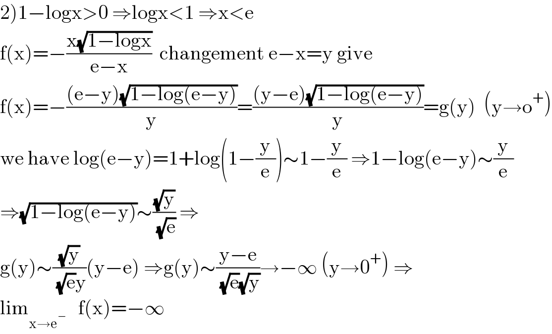 2)1−logx>0 ⇒logx<1 ⇒x<e  f(x)=−((x(√(1−logx)))/(e−x))  changement e−x=y give  f(x)=−(((e−y)(√(1−log(e−y))))/y)=(((y−e)(√(1−log(e−y))))/y)=g(y)  (y→o^+ )  we have log(e−y)=1+log(1−(y/e))∼1−(y/e) ⇒1−log(e−y)∼(y/e)  ⇒(√(1−log(e−y)))∼((√y)/( (√e))) ⇒  g(y)∼((√y)/( (√e)y))(y−e) ⇒g(y)∼((y−e)/( (√e)(√y)))→−∞ (y→0^+ ) ⇒  lim_(x→e^− )    f(x)=−∞  