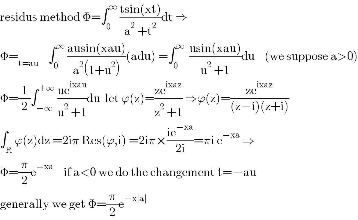 residus method Φ=∫_0 ^∞  ((tsin(xt))/(a^2  +t^2 ))dt ⇒  Φ=_(t=au)     ∫_0 ^∞  ((ausin(xau))/(a^2 (1+u^2 )))(adu) =∫_0 ^∞   ((usin(xau))/(u^2  +1))du    (we suppose a>0)  Φ=(1/2)∫_(−∞) ^(+∞)  ((ue^(ixau) )/(u^2  +1))du  let ϕ(z)=((ze^(ixaz) )/(z^2  +1)) ⇒ϕ(z)=((ze^(ixaz) )/((z−i)(z+i)))  ∫_R ϕ(z)dz =2iπ Res(ϕ,i) =2iπ×((ie^(−xa) )/(2i))=πi e^(−xa)  ⇒  Φ=(π/2)e^(−xa)     if a<0 we do the changement t=−au  generally we get Φ=(π/2)e^(−x∣a∣)   