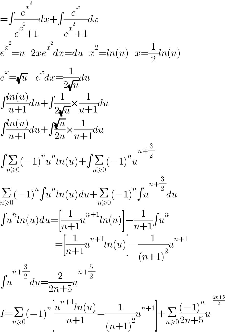 =∫(e^x^2  /(e^x^2  +1))dx+∫(e^x /(e^x^2  +1))dx  e^x^2  =u   2xe^x^2  dx=du   x^2 =ln(u)   x=(1/2)ln(u)  e^x =(√u)    e^x dx=(1/(2(√u)))du  ∫((ln(u))/(u+1))du+∫(1/(2(√u)))×(1/(u+1))du  ∫((ln(u))/(u+1))du+∫((√u)/(2u))×(1/(u+1))du  ∫Σ_(n≥0) (−1)^n u^n ln(u)+∫Σ_(n≥0) (−1)^n u^(n+(3/2))   Σ_(n≥0) (−1)^n ∫u^n ln(u)du+Σ_(n≥0) (−1)^n ∫u^(n+(3/2)) du  ∫u^n ln(u)du=[(1/(n+1))u^(n+1) ln(u)]−(1/(n+1))∫u^n                               =[(1/(n+1))u^(n+1) ln(u)]−(1/((n+1)^2 ))u^(n+1)   ∫u^(n+(3/2)) du=(2/(2n+5))u^(n+(5/2))   I=Σ_(n≥0) (−1)^n [((u^(n+1) ln(u))/(n+1))−(1/((n+1)^2 ))u^(n+1) ]+Σ_(n≥0) (((−1)^n )/(2n+5))u^   