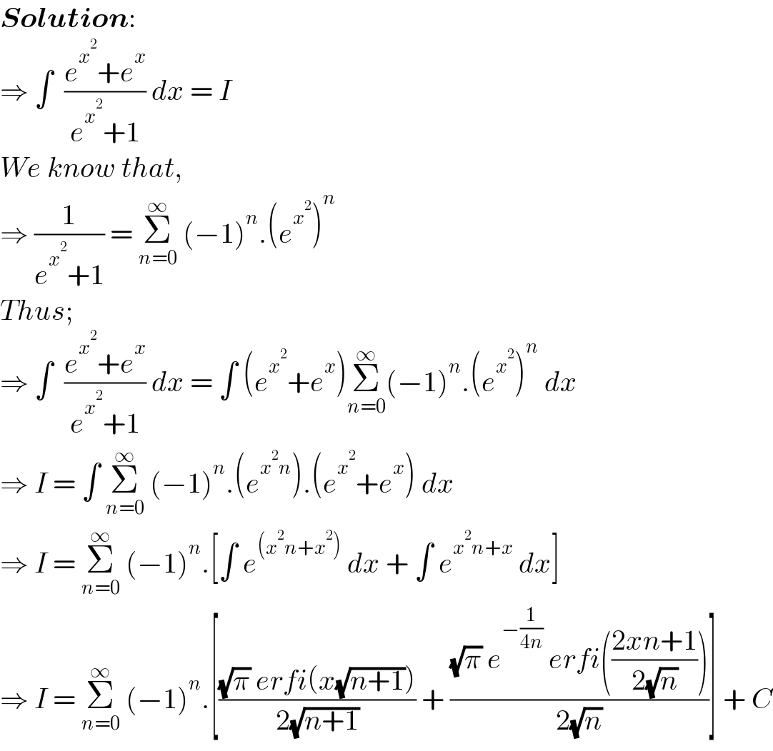 Solution:  ⇒ ∫  ((e^x^2  +e^x )/(e^x^2  +1)) dx = I  We know that,  ⇒ (1/(e^x^2  +1)) = Σ_(n=0) ^∞  (−1)^n .(e^x^2  )^n   Thus;  ⇒ ∫  ((e^x^2  +e^x )/(e^x^2  +1)) dx = ∫ (e^x^2  +e^x )Σ_(n=0) ^∞ (−1)^n .(e^x^2  )^n  dx  ⇒ I = ∫ Σ_(n=0) ^∞  (−1)^n .(e^(x^2 n) ).(e^x^2  +e^x ) dx  ⇒ I = Σ_(n=0) ^∞  (−1)^n .[∫ e^((x^2 n+x^2 ))  dx + ∫ e^(x^2 n+x)  dx]  ⇒ I = Σ_(n=0) ^∞  (−1)^n .[(((√π) erfi(x(√(n+1))))/(2(√(n+1)))) + (((√π) e^(−(1/(4n)))  erfi(((2xn+1)/(2(√n)))))/(2(√n)))] + C  