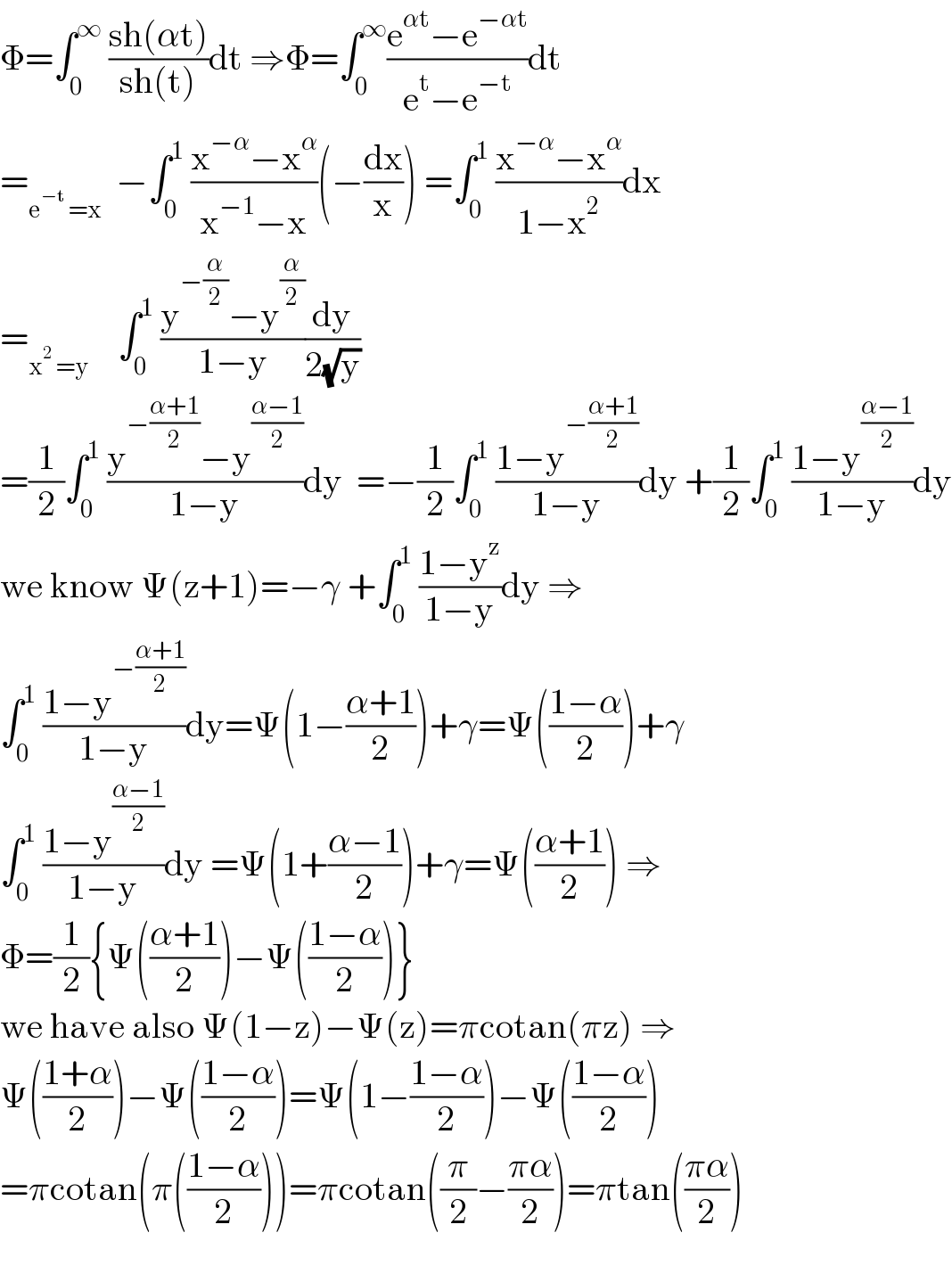Φ=∫_0 ^∞  ((sh(αt))/(sh(t)))dt ⇒Φ=∫_0 ^∞ ((e^(αt) −e^(−αt) )/(e^t −e^(−t) ))dt  =_(e^(−t)  =x)   −∫_0 ^1  ((x^(−α) −x^α )/(x^(−1) −x))(−(dx/x)) =∫_0 ^1  ((x^(−α) −x^α )/(1−x^2 ))dx  =_(x^2  =y)     ∫_0 ^1  ((y^(−(α/2)) −y^(α/2) )/(1−y))(dy/(2(√y)))  =(1/2)∫_0 ^1  ((y^(−((α+1)/2)) −y^((α−1)/2) )/(1−y))dy  =−(1/2)∫_0 ^1  ((1−y^(−((α+1)/2)) )/(1−y))dy +(1/2)∫_0 ^1  ((1−y^((α−1)/2) )/(1−y))dy  we know Ψ(z+1)=−γ +∫_0 ^1  ((1−y^z )/(1−y))dy ⇒  ∫_0 ^1  ((1−y^(−((α+1)/2)) )/(1−y))dy=Ψ(1−((α+1)/2))+γ=Ψ(((1−α)/2))+γ  ∫_0 ^1  ((1−y^((α−1)/2) )/(1−y))dy =Ψ(1+((α−1)/2))+γ=Ψ(((α+1)/2)) ⇒  Φ=(1/2){Ψ(((α+1)/2))−Ψ(((1−α)/2))}  we have also Ψ(1−z)−Ψ(z)=πcotan(πz) ⇒  Ψ(((1+α)/2))−Ψ(((1−α)/2))=Ψ(1−((1−α)/2))−Ψ(((1−α)/2))  =πcotan(π(((1−α)/2)))=πcotan((π/2)−((πα)/2))=πtan(((πα)/2))    