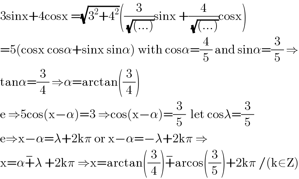 3sinx+4cosx =(√(3^2 +4^2 ))((3/( (√((...)))))sinx +(4/( (√((...)))))cosx)  =5(cosx cosα+sinx sinα) with cosα=(4/5) and sinα=(3/5) ⇒  tanα=(3/4) ⇒α=arctan((3/4))  e ⇒5cos(x−α)=3 ⇒cos(x−α)=(3/5)  let cosλ=(3/5)  e⇒x−α=λ+2kπ or x−α=−λ+2kπ ⇒  x=α+^− λ +2kπ ⇒x=arctan((3/4))+^− arcos((3/5))+2kπ /(k∈Z)  