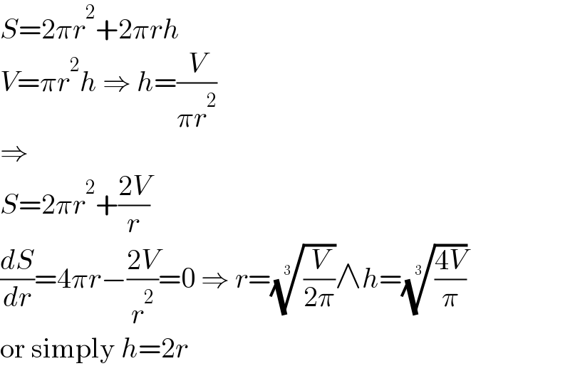 S=2πr^2 +2πrh  V=πr^2 h ⇒ h=(V/(πr^2 ))  ⇒  S=2πr^2 +((2V)/r)  (dS/dr)=4πr−((2V)/r^2 )=0 ⇒ r=((V/(2π)))^(1/3) ∧h=(((4V)/π))^(1/3)   or simply h=2r  