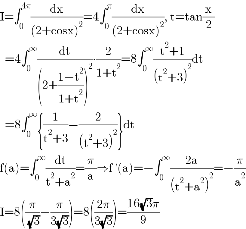 I=∫_0 ^(4π) (dx/((2+cosx)^2 ))=4∫_0 ^π (dx/((2+cosx)^2 )), t=tan(x/2)    =4∫_0 ^∞ (dt/((2+((1−t^2 )/(1+t^2 )))^2 ))∙(2/(1+t^2 ))=8∫_0 ^∞ ((t^2 +1)/((t^2 +3)^2 ))dt    =8∫_0 ^∞ {(1/(t^2 +3))−(2/((t^2 +3)^2 ))}dt  f(a)=∫_0 ^∞ (dt/(t^2 +a^2 ))=(π/a)⇒f ′(a)=−∫_0 ^∞ ((2a)/((t^2 +a^2 )^2 ))=−(π/a^2 )  I=8((π/( (√3)))−(π/(3(√3))))=8(((2π)/(3(√3))))=((16(√3)π)/9)  