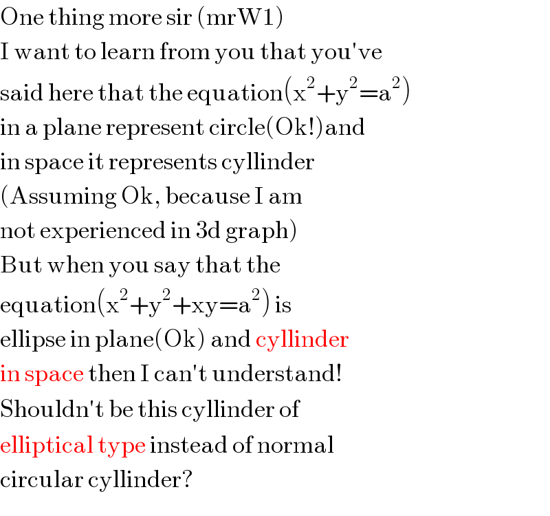 One thing more sir (mrW1)  I want to learn from you that you′ve  said here that the equation(x^2 +y^2 =a^2 )  in a plane represent circle(Ok!)and  in space it represents cyllinder  (Assuming Ok, because I am  not experienced in 3d graph)  But when you say that the  equation(x^2 +y^2 +xy=a^2 ) is  ellipse in plane(Ok) and cyllinder  in space then I can′t understand!  Shouldn′t be this cyllinder of  elliptical type instead of normal  circular cyllinder?  