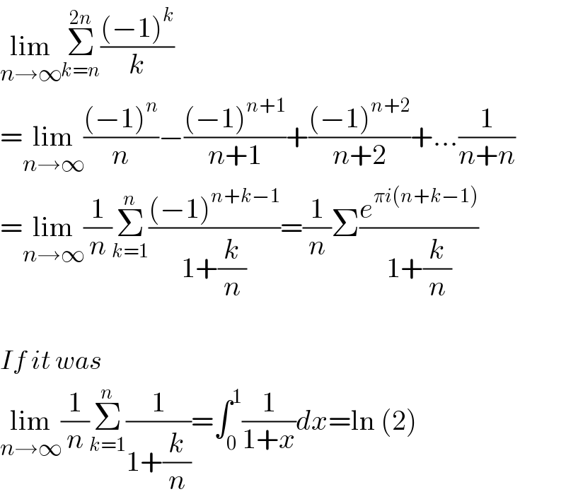 lim_(n→∞) Σ_(k=n) ^(2n) (((−1)^k )/k)  =lim_(n→∞) (((−1)^n )/n)−(((−1)^(n+1) )/(n+1))+(((−1)^(n+2) )/(n+2))+...(1/(n+n))  =lim_(n→∞) (1/n)Σ_(k=1) ^n (((−1)^(n+k−1) )/(1+(k/n)))=(1/n)Σ(e^(πi(n+k−1)) /(1+(k/n)))    If it was   lim_(n→∞) (1/n)Σ_(k=1) ^n (1/(1+(k/n)))=∫_0 ^1 (1/(1+x))dx=ln (2)  