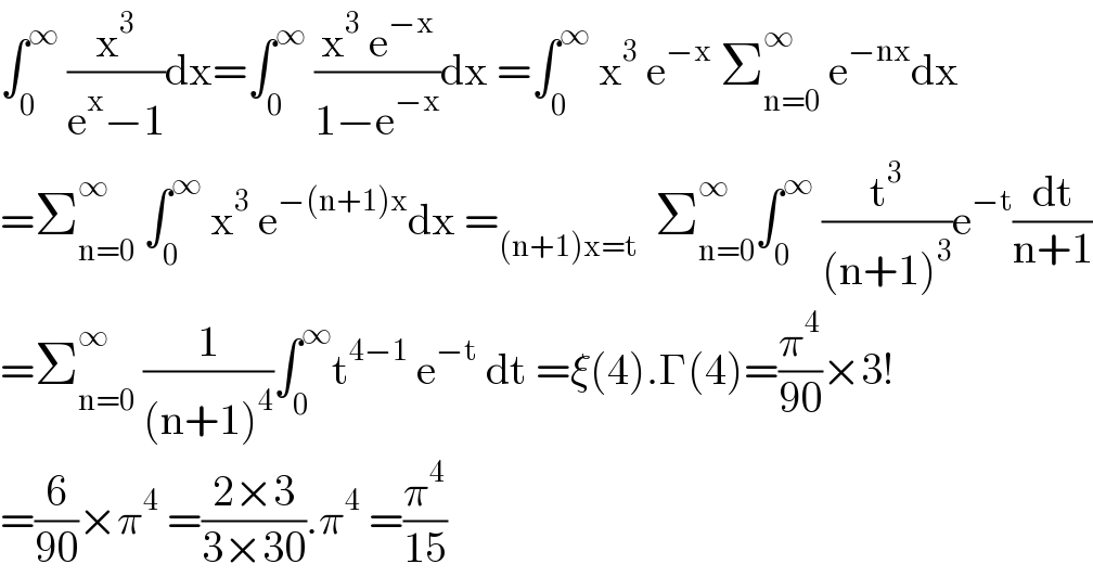 ∫_0 ^∞  (x^3 /(e^x −1))dx=∫_0 ^∞  ((x^3  e^(−x) )/(1−e^(−x) ))dx =∫_0 ^∞  x^3  e^(−x)  Σ_(n=0) ^∞  e^(−nx) dx  =Σ_(n=0) ^∞  ∫_0 ^∞  x^3  e^(−(n+1)x) dx =_((n+1)x=t)   Σ_(n=0) ^∞ ∫_0 ^∞  (t^3 /((n+1)^3 ))e^(−t) (dt/(n+1))  =Σ_(n=0) ^∞  (1/((n+1)^4 ))∫_0 ^∞ t^(4−1)  e^(−t)  dt =ξ(4).Γ(4)=(π^4 /(90))×3!  =(6/(90))×π^4  =((2×3)/(3×30)).π^4  =(π^4 /(15))  