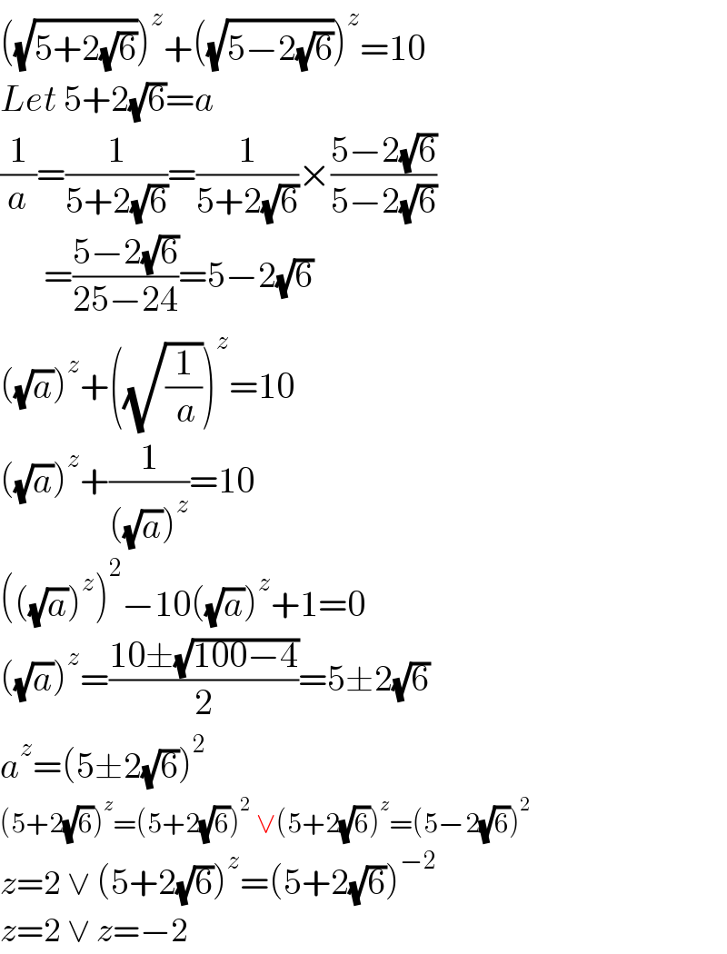 ((√(5+2(√6))))^z +((√(5−2(√6))))^z =10  Let 5+2(√6)=a   (1/a)=(1/(5+2(√6)))=(1/(5+2(√6)))×((5−2(√6))/(5−2(√6)))        =((5−2(√6))/(25−24))=5−2(√6)  ((√a))^z +((√(1/( a))))^z =10  ((√a))^z +(1/(((√a))^z ))=10  (((√a))^z )^2 −10((√a))^z +1=0  ((√a))^z =((10±(√(100−4)))/2)=5±2(√6)  a^z =(5±2(√6))^2   (5+2(√6))^z =(5+2(√6))^2  ∨(5+2(√6))^z =(5−2(√6))^2   z=2 ∨ (5+2(√6))^z =(5+2(√6))^(−2)   z=2 ∨ z=−2  