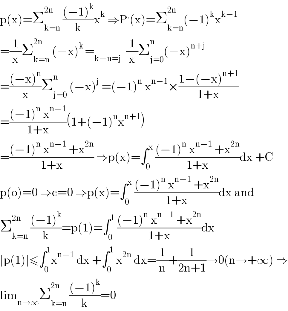 p(x)=Σ_(k=n) ^(2n)  (((−1)^k )/k)x^k  ⇒P^′ (x)=Σ_(k=n) ^(2n) (−1)^k x^(k−1)   =(1/x)Σ_(k=n) ^(2n)  (−x)^(k ) =_(k−n=j)   (1/x)Σ_(j=0) ^n (−x)^(n+j)   =(((−x)^n )/x)Σ_(j=0) ^n  (−x)^j  =(−1)^n  x^(n−1) ×((1−(−x)^(n+1) )/(1+x))  =(((−1)^n  x^(n−1) )/(1+x))(1+(−1)^n x^(n+1) )  =(((−1)^n  x^(n−1)  +x^(2n) )/(1+x)) ⇒p(x)=∫_0 ^x  (((−1)^n  x^(n−1)  +x^(2n) )/(1+x))dx +C  p(o)=0 ⇒c=0 ⇒p(x)=∫_0 ^x  (((−1)^n  x^(n−1)  +x^(2n) )/(1+x))dx and  Σ_(k=n) ^(2n)  (((−1)^k )/k)=p(1)=∫_0 ^1  (((−1)^n  x^(n−1)  +x^(2n) )/(1+x))dx  ∣p(1)∣≤∫_0 ^1 x^(n−1)  dx +∫_0 ^1  x^(2n)  dx=(1/n)+(1/(2n+1))→0(n→+∞) ⇒  lim_(n→∞) Σ_(k=n) ^(2n)  (((−1)^k )/k)=0  