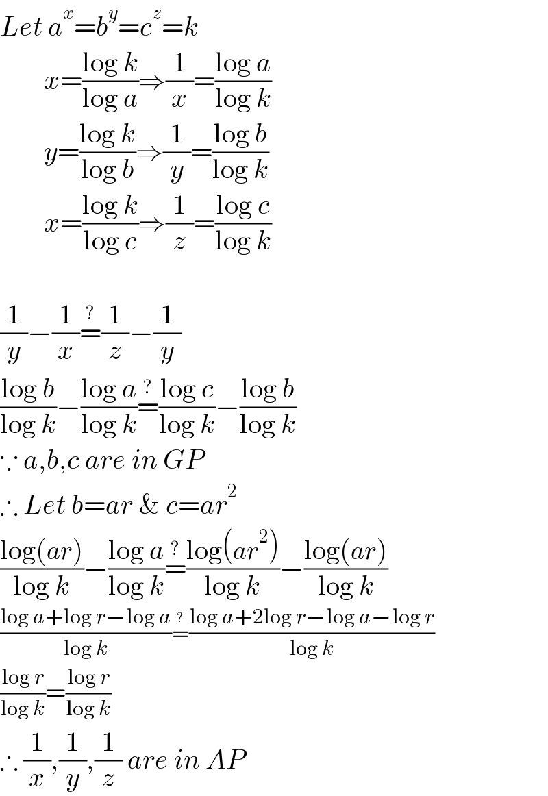 Let a^x =b^y =c^z =k          x=((log k)/(log a))⇒(1/x)=((log a)/(log k))          y=((log k)/(log b))⇒(1/y)=((log b)/(log k))          x=((log k)/(log c))⇒(1/z)=((log c)/(log k))    (1/y)−(1/x)=^(?) (1/z)−(1/y)  ((log b)/(log k))−((log a)/(log k))=^(?) ((log c)/(log k))−((log b)/(log k))  ∵ a,b,c are in GP  ∴ Let b=ar & c=ar^2   ((log(ar))/(log k))−((log a)/(log k))=^(?) ((log(ar^2 ))/(log k))−((log(ar))/(log k))  ((log a+log r−log a)/(log k))=^(?) ((log a+2log r−log a−log r)/(log k))  ((log r)/(log k))=((log r)/(log k))   ∴ (1/x),(1/y),(1/z) are in AP  