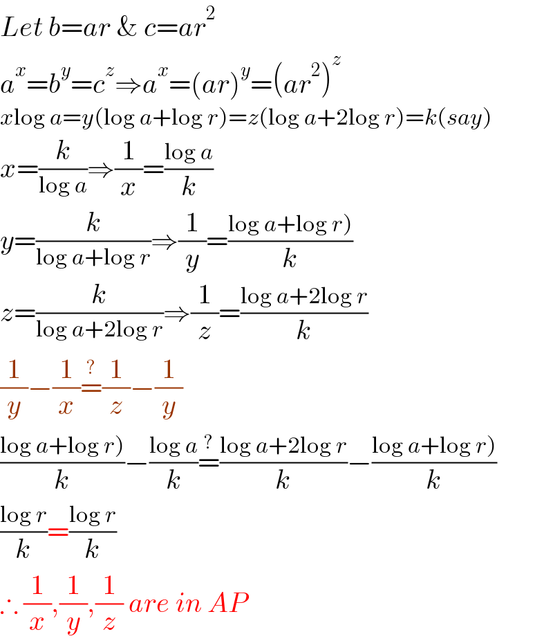 Let b=ar & c=ar^2   a^x =b^y =c^z ⇒a^x =(ar)^y =(ar^2 )^z   xlog a=y(log a+log r)=z(log a+2log r)=k(say)  x=(k/(log a))⇒(1/x)=((log a)/k)  y=(k/(log a+log r))⇒(1/y)=((log a+log r))/k)  z=(k/(log a+2log r))⇒(1/z)=((log a+2log r)/k)  (1/y)−(1/x)=^(?) (1/z)−(1/y)  ((log a+log r))/k)−((log a)/k)=^(?) ((log a+2log r)/k)−((log a+log r))/k)  ((log r)/k)=((log r)/k)  ∴ (1/x),(1/y),(1/z) are in AP  