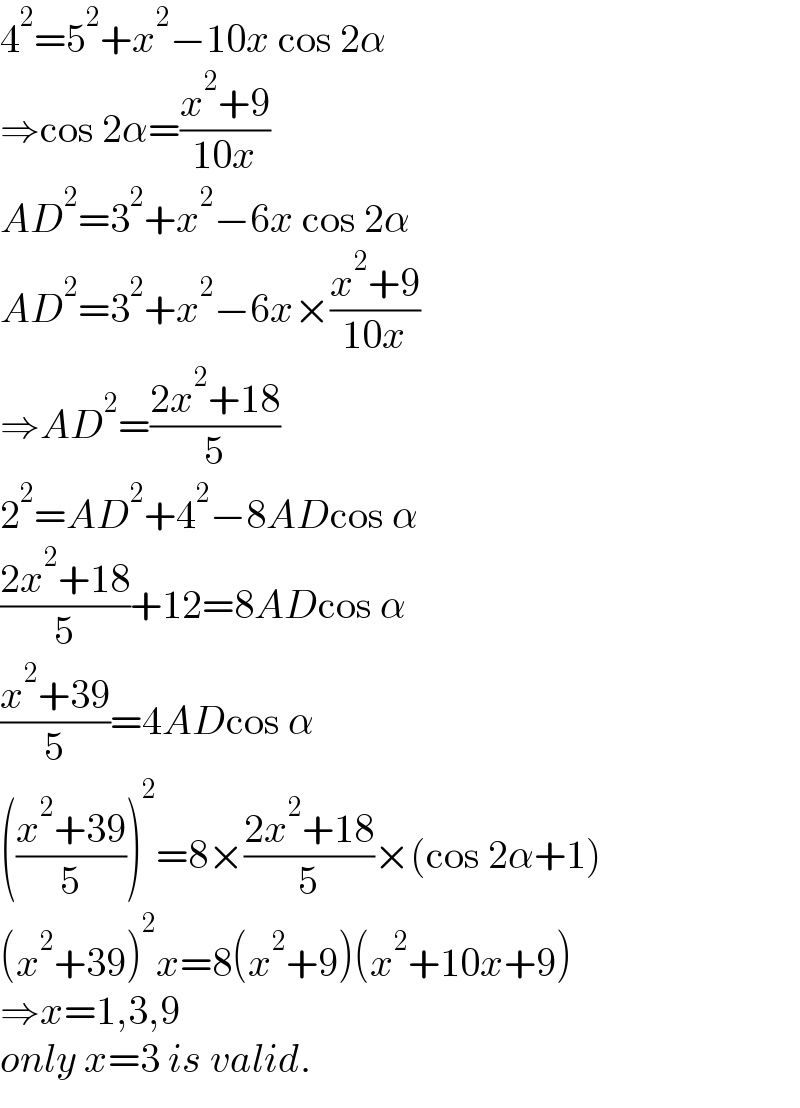 4^2 =5^2 +x^2 −10x cos 2α  ⇒cos 2α=((x^2 +9)/(10x))  AD^2 =3^2 +x^2 −6x cos 2α  AD^2 =3^2 +x^2 −6x×((x^2 +9)/(10x))  ⇒AD^2 =((2x^2 +18)/5)  2^2 =AD^2 +4^2 −8ADcos α  ((2x^2 +18)/5)+12=8ADcos α  ((x^2 +39)/5)=4ADcos α  (((x^2 +39)/5))^2 =8×((2x^2 +18)/5)×(cos 2α+1)  (x^2 +39)^2 x=8(x^2 +9)(x^2 +10x+9)  ⇒x=1,3,9  only x=3 is valid.  