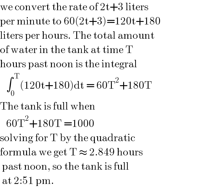 we convert the rate of 2t+3 liters  per minute to 60(2t+3)=120t+180  liters per hours. The total amount  of water in the tank at time T  hours past noon is the integral     ∫_0 ^( T) (120t+180)dt = 60T^2 +180T  The tank is full when      60T^2 +180T =1000  solving for T by the quadratic  formula we get T ≈ 2.849 hours   past noon, so the tank is full   at 2:51 pm.   