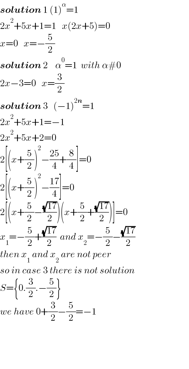 solution 1 (1)^α =1  2x^2 +5x+1=1   x(2x+5)=0  x=0   x=−(5/2)  solution 2    α^0 =1  with α#0  2x−3=0   x=(3/2)  solution 3   (−1)^(2n) =1  2x^2 +5x+1=−1    2x^2 +5x+2=0  2[(x+(5/2))^2 −((25)/4)+(8/4)]=0  2[(x+(5/2))^2 −((17)/4)]=0  2[(x+(5/2)−((√(17))/2))(x+(5/2)+((√(17))/2))]=0  x_1 =−(5/2)+((√(17))/2)  and x_2 =−(5/2)−((√(17))/2)  then x_1  and x_2  are not peer  so in case 3 there is not solution  S={0.(3/2).−(5/2)}  we have 0+(3/2)−(5/2)=−1          