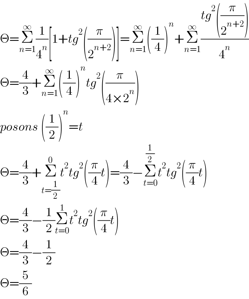 Θ=Σ_(n=1) ^∞ (1/4^n )[1+tg^2 ((π/2^(n+2) ))]=Σ_(n=1) ^∞ ((1/4))^n +Σ_(n=1) ^∞ ((tg^2 ((π/2^(n+2) )))/4^n )  Θ=(4/3)+Σ_(n=1) ^∞ ((1/4))^n tg^2 ((π/(4×2^n )))  posons ((1/2))^n =t  Θ=(4/3)+Σ_(t=(1/2)) ^0 t^2 tg^2 ((π/4)t)=(4/3)−Σ_(t=0) ^(1/2) t^2 tg^2 ((π/4)t)  Θ=(4/3)−(1/2)Σ_(t=0) ^1 t^2 tg^2 ((π/4)t)  Θ=(4/3)−(1/2)  Θ=(5/6)  
